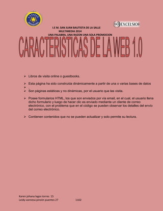 I.E M. SAN JUAN BAUTISTA DE LA SALLE
MULTIMEDIA 2014
UNA PALABRA, UNA RAZON UNA SOLA PROMOCION

 Libros de visita online o guestbooks.
 Esta página ha sido construida dinámicamente a partir de una o varias bases de datos
 .
 Son páginas estáticas y no dinámicas, por el usuario que las visita.
 Posee formularios HTML, los que son enviados por vía email, en el cual, el usuario llena
dicho formulario y luego de hacer clic es enviado mediante un cliente de correo
electrónico, con el problema que en el código se pueden observar los detalles del envío
del correo electrónico.
 Contienen contenidos que no se pueden actualizar y solo permite su lectura.

Karen johana lagos torres 15
Leidy vannesa pinzón puentes 27

1102

 