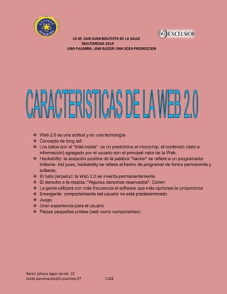 I.E M. SAN JUAN BAUTISTA DE LA SALLE
MULTIMEDIA 2014
UNA PALABRA, UNA RAZON UNA SOLA PROMOCION

 Web 2.0 es una actitud y no una tecnología
 Concepto de long tail
 Los datos son el "Intel inside": ya no predomina el microchip; el contenido (dato e
información) agregado por el usuario son el principal valor de la Web.
 Hackability: la acepción positiva de la palabra "hacker" se refiere a un programador
brillante. Así pues, hackability se refiere al hecho de programar de forma permanente y
brillante.
 El beta perpetuo: la Web 2.0 se inventa permanentemente.
 El derecho a la mezcla. "Algunos derechos reservados". Comm
 La gente utilizará con más frecuencia el software que más opciones le proporcione
 Emergente: comportamiento del usuario no está predeterminado
 Juego
 Gran experiencia para el usuario
 Piezas pequeñas unidas (web como componentes)

Karen johana lagos torres 15
Leidy vannesa pinzón puentes 27

1102

 