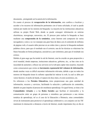 documento, protegiendo así la autoría de la información.
En cuanto al proceso de recuperación de la información, esto conlleva a localizar y
acceder a los recursos de información pertinentes con el tema solicitado, el cual se puede
realizar por medio de los motores de búsqueda. La mayoría de las instituciones educativas
utilizan su propio Portal Web, donde se puede conseguir información en noticias
electrónicas, newsgroups, newswires, etc. El proceso para realizar la búsqueda se hace
mediante una comprensión de la semántica, como Internet está compuesto de varios
navegadores y estos a su vez manejan una gran base de datos con el contenido de millones
de páginas web, el usuario debe precisar en un orden claro y preciso la búsqueda mediante
palabras claves, para que el resultado sea el correcto; una de las técnicas es relacionar las
frases buscadas en forma jerárquicas, asociativas y por sinónimos, para que el resultado sea
exitoso.
Debido al gran auge que ha tenido la red de Internet, esta ha crecido en gran proporción a
nivel mundial, donde empresas, insituciones educativas, gobierno, etc., se han visto en la
necesidad de aumentar y ofrecer sus servicios en la web para captar más usuarios, trayendo
como consecuencia que exista un incremento exponencial del volumen de información,
donde muchas veces es dificil encontrar información relevante, debido a que no todos los
motores de búsqueda tienen la sufiente capacidad de indexar la web, la cual se debe por
varios factores: el ancho de banda, el espacio de disco duro, el costo económico, etc.
En referencia a los Portales Educativos, éstos proporcionan una gran cantidad de
información, recursos y servicios, facilitando la selección y publicación de contenidos,
dándole un gran impulso al proceso de enseñanza-aprendizaje. En igual forma, se tiene a las
Comunidades virtuales y a las Redes Sociales que facilitan el intercambio y la
comunicación entre un grupo de personas o miembros que pertenecen a una misma
temática de aprendizaje, tal es el caso de la Educación a Distancia, estas comunidades
sirven de instrumento para promover el aprendizaje colaborativo y en conjunto con las TIC
mantienen la interacción a distancia a través de Internet, siendo importantes hoy en día en
 