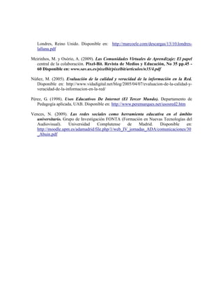 Londres, Reino Unido. Disponible en: http://marcoele.com/descargas/13/10.londres-
   lallana.pdf

Meirinhos, M. y Osório, A. (2009). Las Comunidades Virtuales de Aprendizaje: El papel
  central de la colaboración. Pixel-Bit. Revista de Medios y Educación, No 35 pp.45 -
  60 Disponible en: www.sav.us.es/pixelbit/pixelbit/articulos/n35/4.pdf

Núñez, M. (2005). Evaluación de la calidad y veracidad de la información en la Red.
  Disponible en: http://www.vidadigital.net/blog/2005/04/07/evaluacion-de-la-calidad-y-
  veracidad-de-la-informacion-en-la-red/

Pérez, G. (1998). Usos Educativos De Internet (El Tercer Mundo). Departamento de
   Pedagogía aplicada, UAB. Disponible en: http://www.peremarques.net/usosred2.htm

Vences, N. (2009). Las redes sociales como herramienta educativa en el ámbito
   universitario. Grupo de Investigación FONTA (Formación en Nuevas Tecnologías del
   Audiovisual).    Universidad     Complutense    de    Madrid.  Disponible    en:
   http://moodle.upm.es/adamadrid/file.php/1/web_IV_jornadas_ADA/comunicaciones/30
   _Abuin.pdf
 