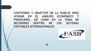 CONTENIDO Y OBJETIVO DE LA FASB-52 PARA
AYUDAR EN EL ANÁLISIS ECONÓMICO Y
FINANCIERO, ASÍ COMO EN LA TOMA DE
DECISIONES DENTRO DE LOS SISTEMAS
CONTABLES INTERNACIONALES
19
 
