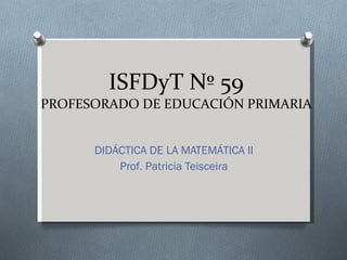 ISFDyT Nº 59 PROFESORADO DE EDUCACIÓN PRIMARIA DIDÁCTICA DE LA MATEMÁTICA II Prof. Patricia Teisceira 