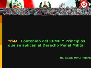 .
TEMA: Contenido del CPMP Y Principios
que se aplican al Derecho Penal Militar
Mg. Ernesto MORA HUIPAR
 