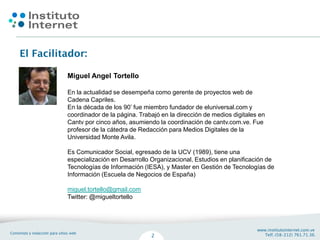 Miguel Angel Tortello

En la actualidad se desempeña como gerente de proyectos web de
Cadena Capriles.
En la década de los 90’ fue miembro fundador de eluniversal.com y
coordinador de la página. Trabajó en la dirección de medios digitales en
Cantv por cinco años, asumiendo la coordinación de cantv.com.ve. Fue
profesor de la cátedra de Redacción para Medios Digitales de la
Universidad Monte Avila.

Es Comunicador Social, egresado de la UCV (1989), tiene una
especialización en Desarrollo Organizacional, Estudios en planificación de
Tecnologías de Información (IESA), y Master en Gestión de Tecnologías de
Información (Escuela de Negocios de España)

miguel.tortello@gmail.com
Twitter: @migueltortello
 