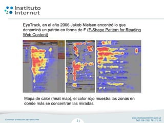 EyeTrack, en el año 2006 Jakob Nielsen encontró lo que
denominó un patrón en forma de F (F-Shape Pattern for Reading
Web Content)




Mapa de calor (heat map), el color rojo muestra las zonas en
donde más se concentran las miradas.
 