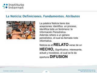 La palabra Noticia tiene dos
acepciones: identifica un proceso,
identifica todo un fenómeno: la
Información Periodística.
Además refiere a un género
periodístico, el cual es llamado nota
informativa.
Noticia es el RELATO veraz de un
HECHO, Significativo, interesante,
actual y novedoso, el cual se le da
oportuna DIFUSION
 