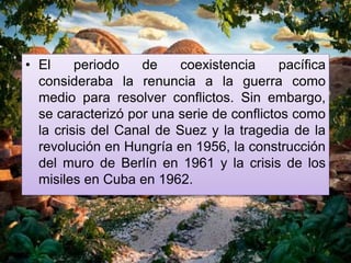 • El periodo de coexistencia pacífica
consideraba la renuncia a la guerra como
medio para resolver conflictos. Sin embargo,
se caracterizó por una serie de conflictos como
la crisis del Canal de Suez y la tragedia de la
revolución en Hungría en 1956, la construcción
del muro de Berlín en 1961 y la crisis de los
misiles en Cuba en 1962.
 