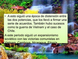• A esto siguió una época de distensión entre
las dos potencias, que los llevó a firmar una
serie de acuerdos. También hubo sucesos
como la guerra de Vietnam y el caso de
Chile.
A este periodo siguió un expansionismo
soviético con las victorias comunistas en
Vietnam, Camboya, Nicaragua, Etiopía,
Angola y Mozambique
 