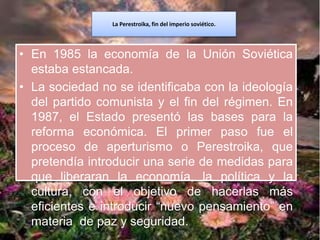 La Perestroika, fin del imperio soviético.
• En 1985 la economía de la Unión Soviética
estaba estancada.
• La sociedad no se identificaba con la ideología
del partido comunista y el fin del régimen. En
1987, el Estado presentó las bases para la
reforma económica. El primer paso fue el
proceso de aperturismo o Perestroika, que
pretendía introducir una serie de medidas para
que liberaran la economía, la política y la
cultura, con el objetivo de hacerlas más
eficientes e introducir “nuevo pensamiento” en
materia de paz y seguridad.
 