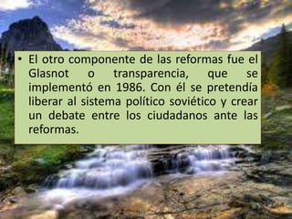 • El otro componente de las reformas fue el
Glasnot o transparencia, que se
implementó en 1986. Con él se pretendía
liberar al sistema político soviético y crear
un debate entre los ciudadanos ante las
reformas.
 