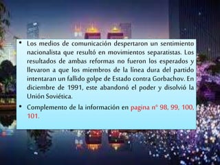 • Los medios de comunicación despertaron un sentimiento
nacionalista que resultó en movimientos separatistas. Los
resultados de ambas reformas no fueron los esperados y
llevaron a que los miembros de la línea dura del partido
intentaran un fallido golpe de Estado contra Gorbachov. En
diciembre de 1991, este abandonó el poder y disolvió la
UniónSoviética.
• Complemento de la información en pagina n° 98, 99, 100,
101.
 