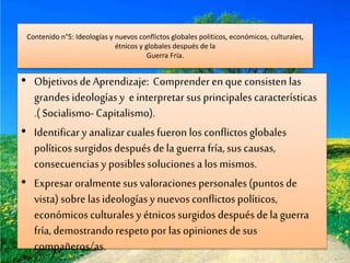 Contenido n°5: Ideologías y nuevos conflictos globales políticos, económicos, culturales,
étnicos y globales después de la
Guerra Fría.
• ObjetivosdeAprendizaje: Comprenderen que consisten las
grandes ideologíasy einterpretarsus principales características
.( Socialismo-Capitalismo).
• Identificary analizarcualesfueron los conflictosglobales
políticossurgidos después dela guerra fría,sus causas,
consecuencias yposiblessoluciones alosmismos.
• Expresar oralmentesus valoraciones personales(puntos de
vista)sobre lasideologíasy nuevos conflictospolíticos,
económicosculturales y étnicossurgidos después dela guerra
fría,demostrandorespetopor las opiniones desus
compañeros/as.
 