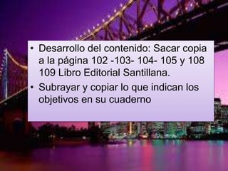 • Desarrollo del contenido: Sacar copia
a la página 102 -103- 104- 105 y 108
109 Libro Editorial Santillana.
• Subrayar y copiar lo que indican los
objetivos en su cuaderno
 
