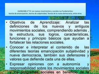 contenido n° 6: Los nuevos movimientos y sociales sus fundamentos:
teorías de emancipación, teorías de subjetividad, Teorías de la nueva democracia, entre otras.
• Objetivos de Aprendizaje: Analizar las
definiciones de los nuevos y antiguos
movimientos sociales, comprendiendo además ,
la estructura, sus logros, características,
funciones y principio básicos que ayudan a
fortalecer las relaciones sociales.
• Conocer e interpretar el contenido de las
diferentes teorías emancipación subjetividad y
nueva democracia, también sus defensores y
valores que defiende cada una de ellas.
• Expresar opiniones con a autonomía y
responsabilidad sobre los movimientos sociales
y los programas sociales en beneficio de la
 
