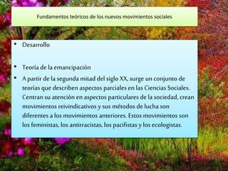 Fundamentos teóricos de los nuevos movimientos sociales
• Desarrollo
• Teoría de laemancipación
• A partir de la segunda mitad del siglo XX, surge unconjunto de
teorías que describen aspectos parcialesen las Ciencias Sociales.
Centran su atención en aspectos particulares de la sociedad, crean
movimientos reivindicativos y sus métodos de lucha son
diferentes a los movimientos anteriores. Estosmovimientos son
los feministas, los antirracistas, los pacifistas y los ecologistas.
 