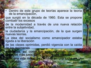 • Dentro de este grupo de teorías aparece la teoría
de la emancipación,
que surgió en la década de 1960. Esta se propone
combatir los excesos
de la modernidad a través de una nueva relación
entre la subjetividad,
la ciudadanía y la emancipación, de la que surgen
nuevas teorías.
La idea del socialismo como emancipador estaba
ligada a la liberación
de las clases oprimidas, perdió vigencia con la caída
de los regímenes
socialistas, así como sus propuestas de crear una
sociedad más justa y
tener una vida mejor. Se convirtió en una lucha sin un
fin definido.
 