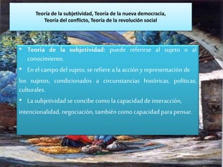 Teoría de la subjetividad, Teoría de la nueva democracia,
Teoría del conflicto, Teoría de la revolución social
• Teoría de la subjetividad: puede referirse al sujeto o al
conocimiento.
• En el campo del sujeto, se refiere ala acción y representación de
los sujetos, condicionados a circunstancias históricas, políticas,
culturales.
• La subjetividad se concibe como la capacidadde interacción,
intencionalidad, negociación, también como capacidad para pensar.
 