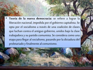 • Teoría de la nueva democracia: se refiere a lograr la
liberación nacional, impedida por el gobierno capitalista. Se
opta por el socialismo a través de una coalición de clases
que luchan contra el antiguo gobierno, unidos bajo la clase
trabajadora y su partido comunista. Se considera como una
etapa para llegar al socialismo, pasando por la dictadura del
proletariadoy finalmentealcomunismo.
 