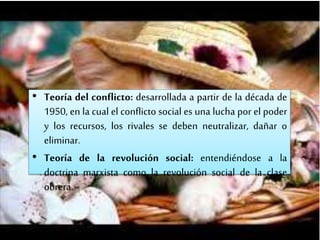 • Teoría del conflicto: desarrollada a partir de la década de
1950, en la cual el conflicto social es una lucha por el poder
y los recursos, los rivales se deben neutralizar, dañar o
eliminar.
• Teoría de la revolución social: entendiéndose a la
doctrina marxista como la revolución social de la clase
obrera.
 