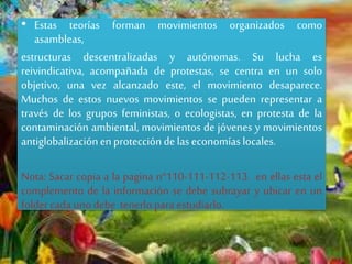 • Estas teorías forman movimientos organizados como
asambleas,
estructuras descentralizadas y autónomas. Su lucha es
reivindicativa, acompañada de protestas, se centra en un solo
objetivo, una vez alcanzado este, el movimiento desaparece.
Muchos de estos nuevos movimientos se pueden representar a
través de los grupos feministas, o ecologistas, en protesta de la
contaminación ambiental, movimientos de jóvenes y movimientos
antiglobalizaciónenproteccióndelaseconomíaslocales.
Nota: Sacar copia a la pagina n°110-111-112-113. en ellas esta el
complemento de la información se debe subrayar y ubicar en un
foldercadaunodebe tenerlopara estudiarlo.
 
