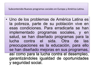 Subcontenido:Nuevos programas sociales en Europa y América Latina.
• Uno de los problemas de América Latina es
la pobreza, parte de su población vive en
esas condiciones. Para erradicarla se han
implementado programas sociales, y en
salud, se han diseñado programas para la
lucha contra el sida. Otra de las
preocupaciones es la educación, para ello
se han diseñado mejoras en sus programas,
así como para la lucha contra el desempleo,
garantizándoles igualdad de oportunidades
y seguridad social.
 