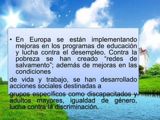 • En Europa se están implementando
mejoras en los programas de educación
y lucha contra el desempleo. Contra la
pobreza se han creado “redes de
salvamento”; además de mejoras en las
condiciones
de vida y trabajo, se han desarrollado
acciones sociales destinadas a
grupos específicos como discapacitados y
adultos mayores, igualdad de género,
lucha contra la discriminación.
 