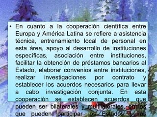 • En cuanto a la cooperación científica entre
Europa y América Latina se refiere a asistencia
técnica, entrenamiento local de personal en
esta área, apoyo al desarrollo de instituciones
específicas, asociación entre instituciones,
facilitar la obtención de préstamos bancarios al
Estado, elaborar convenios entre instituciones,
realizar investigaciones por contrato y
establecer los acuerdos necesarios para llevar
a cabo investigación conjunta. En esta
cooperación se establecen acuerdos que
pueden ser bilaterales y multilaterales, en los
que pueden participar los Estados y las
 