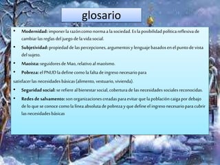 glosario
• Modernidad: imponerla razóncomo normaa lasociedad.Esla posibilidadpolíticareflexiva de
cambiarlasreglas del juego dela vidasocial.
• Subjetividad:propiedaddelas percepciones, argumentosy lenguajebasadosen el puntode vista
delsujeto.
• Maoísta:seguidoresde Mao,relativoalmaoísmo.
• Pobreza:el PNUDla definecomo lafaltadeingresonecesariopara
satisfacerlas necesidadesbásicas(alimento, vestuario,vivienda).
• Seguridad social:serefiere albienestarsocial, coberturadelasnecesidadessocialesreconocidas.
• Redes de salvamento:son organizacionescreadasparaevitar quelapoblacióncaigapordebajo
delo que seconocecomola línea absolutade pobrezayquedefineel ingresonecesarioparacubrir
lasnecesidadesbásicas
 