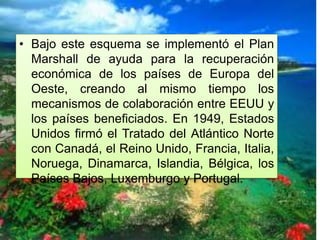 • Bajo este esquema se implementó el Plan
Marshall de ayuda para la recuperación
económica de los países de Europa del
Oeste, creando al mismo tiempo los
mecanismos de colaboración entre EEUU y
los países beneficiados. En 1949, Estados
Unidos firmó el Tratado del Atlántico Norte
con Canadá, el Reino Unido, Francia, Italia,
Noruega, Dinamarca, Islandia, Bélgica, los
Países Bajos, Luxemburgo y Portugal.
 