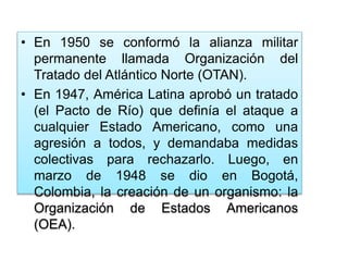 • En 1950 se conformó la alianza militar
permanente llamada Organización del
Tratado del Atlántico Norte (OTAN).
• En 1947, América Latina aprobó un tratado
(el Pacto de Río) que definía el ataque a
cualquier Estado Americano, como una
agresión a todos, y demandaba medidas
colectivas para rechazarlo. Luego, en
marzo de 1948 se dio en Bogotá,
Colombia, la creación de un organismo: la
Organización de Estados Americanos
(OEA).
 