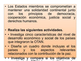 • Los Estados miembros se comprometían a
mantener una solidaridad continental junto
con los principios de democracia,
cooperación económica, justicia social y
derechos humanos.
• Realiza las siguientes actividades.
• • Investiga cinco características del nivel de
desarrollo económico y social de los países
que integraron la OTAN.
• • Diseña un cuadro donde incluyas el los
países y los aspectos relevantes
relacionados con la contribución de la paz.
• • Investiga y compara si los objetivos de
 
