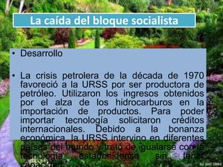 La caída del bloque socialista
• Desarrollo
• La crisis petrolera de la década de 1970
favoreció a la URSS por ser productora de
petróleo. Utilizaron los ingresos obtenidos
por el alza de los hidrocarburos en la
importación de productos. Para poder
importar tecnología solicitaron créditos
internacionales. Debido a la bonanza
económica, la URSS intervino en diferentes
países del mundo y trató de igualarse con la
tecnología estadonidense sin tener
 