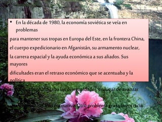 • En ladécada de1980,la economíasoviéticase veía en
problemas
para mantenersus tropasen Europa delEste,en la fronteraChina,
elcuerpo expedicionarioen Afganistán,su armamentonuclear,
la carrera espacialy la ayuda económicaa sus aliados.Sus
mayores
dificultadeseran elretrasoeconómico que seacentuabay la
política
socialqueprofundizaba las desigualdades,en lugar de avanzar
hacia
una distribución másequitativa.Otro problema era la burocracia
 
