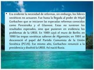 • Era evidente la necesidad de reformas, sin embargo, los líderes
soviéticos no actuaron. Fue hasta la llegada al poder de Mijaíl
Gorbachov que se iniciaron las esperadas reformas conocidas
como Perestroika y el Glasnost. Estas no tuvieron los
resultados esperados, sino que pusieron en evidencia los
problemas de la URSS. En 1989 cayó el muro de Berlín; en
1990 las tropas soviéticas salieron de Afganistán; en 1991 se
desconoció el papel del Partido Comunista de la Unión
Soviética (PCUS). Ese mismo año, Gorbachov renunció a la
presidenciay disolviólaURSS.AsínacióRusia.
 