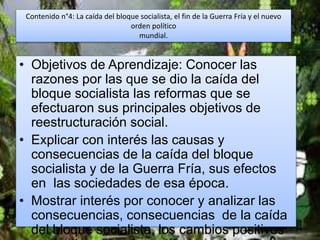 Contenido n°4: La caída del bloque socialista, el fin de la Guerra Fría y el nuevo
orden político
mundial.
• Objetivos de Aprendizaje: Conocer las
razones por las que se dio la caída del
bloque socialista las reformas que se
efectuaron sus principales objetivos de
reestructuración social.
• Explicar con interés las causas y
consecuencias de la caída del bloque
socialista y de la Guerra Fría, sus efectos
en las sociedades de esa época.
• Mostrar interés por conocer y analizar las
consecuencias, consecuencias de la caída
del bloque socialista, los cambios positivos
 