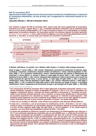 Ing. Mauro Malizia - Contenitori distributori rimovibili
Pag. 1
DM 22 novembre 2017
Approvazione della regola tecnica di prevenzione incendi per l'installazione e l'esercizio
di contenitori-distributori, ad uso privato, per l'erogazione di carburante liquido di ca-
tegoria C. (1)
(Gazzetta Ufficiale n. 285 del 6 dicembre 2017)
Con l'entrata in vigore del DM 22 novembre 2017, tenuto conto del nuovo regolamento di prevenzione
incendi di cui al D.P.R. 1 agosto 2011, n. 151, i contenitori distributori rimovibili e non di carburanti liquidi
fino a 9 m3
con punto di infiammabilità > 65 °C sono ricompresi al punto 13.1.A dell’allegato I al decreto,
aggiornando la precedente disciplina. Gli imprenditori agricoli che utilizzano depositi di prodotti petroliferi
e di olio di oliva di capienza ≤ 6 mc, anche muniti di erogatore, non sono tenuti agli adempimenti previsti
dal D.P.R. n. 151/2011. In corsivo rosso sono riportati vari commenti e chiarimenti.(2)
N. ATTIVITÀ
CATEGORIA
A B C
13
Impianti fissi di distribuzione carbu-
ranti per l’autotrazione, la nautica e
l’aeronautica; contenitori - distribu-
tori rimovibili di carburanti liquidi (3)
a) Impianti di distribuzione carbu-
ranti liquidi
Contenitori distributori rimo-
vibili e non di carburanti li-
quidi fino a 9 mc con punto di
infiammabilità > 65 °C (4)
Solo liquidi com-
bustibili
tutti gli altri
b) Impianti fissi di distribuzione car-
buranti gassosi e di tipo misto
(liquidi e gassosi)
tutti
Il Ministro dell'interno di concerto con il Ministro delle finanze e il ministro dello sviluppo economico
Vista la legge 1° marzo 1968, n. 186, recante «Disposizioni concernenti la produzione di materiali, appa-
recchiature, macchinari, installazioni e impianti elettrici ed elettronici»; Visto il decreto legislativo 11 feb-
braio 1998, n. 32 e successive modificazioni, recante «Razionalizzazione del sistema di distribuzione dei
carburanti, a norma dell'art. 4, comma 4, lettera c), della legge 15 marzo 1997, n. 59»; Visto il decreto
legislativo 8 marzo 2006, n. 139, recante «Riassetto delle disposizioni relative alle funzioni ed ai compiti del
Corpo nazionale dei vigili del fuoco, a norma dell'art. 11 della legge 29 luglio 2003, n. 229» e successive
modificazioni; Visto il decreto legislativo 9 aprile 2008, n. 81, recante «Attuazione dell'art. 1 della legge 3
agosto 2007, n. 123, in materia di tutela della salute e della sicurezza nei luoghi di lavoro» e successive
modificazioni; Visto il regolamento del Parlamento europeo e del Consiglio del 9 luglio 2008, n. 764/2008,
1
Con l’emanazione del DM 22 novembre 2017 è stata aggiornata la disciplina antincendio relativa ai con-
tenitori distributori rimovibili di liquido combustibile di categoria C fino a 9 m³ che in precedenza era
soggetta a disposizioni diverse a seconda che fossero destinati al rifornimento di “macchine ed auto-
mezzi in uso presso aziende agricole, cave e cantieri, e presso altre attività per il rifornimento
di macchine operatrici non circolanti su strada” oppure per le “attività di autotrasporto”. Tale
dicotomia aveva ingenerato una forte confusione tra gli addetti ai lavori ed era stata oggetto di numero-
sissimi chiarimenti che solo in parte avevano contribuito a dirimere i vari dubbi interpretativi.
2
Il testo non ha carattere di ufficialità. I testi ufficiali sono pubblicati nelle Gazzette Ufficiali della R.I.
3
In base alla L. 11/8/2014 n. 116, di conversione con modificazioni, del D.L. 24/6/2014, n. 91 (art. 1 bis),
entrata in vigore il 21/08/2014, gli imprenditori agricoli che utilizzano depositi di prodotti petroliferi
e di olio di oliva (aggiunto dalla Legge 28 luglio 2016, n. 154) di capienza ≤ 6 mc, anche muniti di
erogatore, non sono tenuti agli adempimenti previsti dal DPR n. 151/2011.
4
In merito alla possibilità di utilizzare il gasolio con temperatura di infiammabilità non inferiore a
55 °C nei contenitori-distributori rimovibili, già con nota DCPREV prot. n. 17382 del 27/12/2013 era
stata ritenuta ammissibile tale possibilità in considerazione del fatto che il DM 31/7/1934 prevede che
anche i liquidi caratterizzati da un punto di infiammabilità < 65°, ma non sotto i 55°, con una frazione del
distillato non maggiore del 2%, a 150 °C, possano essere classificati liquidi di cat. C e quindi equiparati
ai liquidi combustibili aventi un punto di infiammabilità > 65 °C. I metodi e le apparecchiature da utilizzare
per ricercare il punto di infiammabilità e per eseguire la distillazione frazionata del liquido devono essere
quelli previsti dal citato decreto. Ciò è riportato nella definizione di cui al punto 1.2 lett. a) dell’allegato al
DM 22 novembre 2017.
 