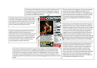 The contentwith inthe magazine issplitupintoseparate
sectionsonthe contentspage thiswill make ita lot
simplerforthe readertosee what isinthe magazine and
assesswhatarticles theymayhave an interestInreading.
Thiswas achievedbyusingsubheadingsinwhiteona
blackstripas a backgroundto make the title standout
more.
People maysee somethingthatwaswithinthe magazine
advertisedonthe cover,andthiscouldbe the reasonthe
boughtthe magazine.Nexttothe sectionsonthe contents
it hasan arrow pointingtosome of them,thisarrow says
“on the cover” thiswill enablepeople whoboughtthe
magazine purelyforwhatwasadvertisedonthe coverto
findthe sectionwithinthe magazinequickly.Theycan
lookdownthe side of the page andread the titleswiththe
arrows nexttothem,that waytheycan eliminate sections
of the magazine theyare notinterestedinimmediately.
Theyhave usedthe advertisementbox atthe bottomof
the page topromote an NME subscription.Nmehave
chosento make thisa stand outpointon the page as of
course theywantto grab the reader’sattentionand
informthemaboutthe subscriptionasthismaymake
them,more money.Theyhave usedablackbox withbold
yellowfont.Thisisthe onlyyellowonthe page which
make sitstand outevenmore,andthe fact itis againsta
blackBackgroundhighlightsthisfurther.
One of the mainfeatureswithinthe magazineisthe ‘gigguide’informingpeople about
upcominglive musicevents.Thisissomethingthatpeople maybe interestedinsothey
have chosento promote itcolouredinwhite ona redbackground.The onlyotherredon
the page isinthe masthead,andthe use of red isa traitto a lotof nme magazines,thisis
keepingupwiththe brandidentityaswell as makingthisgigguide feature stand outonthe
page.
All the titlesonthispage (the mainone andthe subtitles) are all in
the same font,thisis a commontheme throughoutthe magazine
as all titlesorimportanttextstaysinthe same NME text,helping
to maintainthe NME brandidentity.
The page includesonlyone image.A large image in
the centre of the page,thishelpsdrawattentionto
the image and putsthe readersfocuson the artist
featuring.This mayintrigue themandencourage
themto readthe article aboutthe artist.
The arctic monkeysare a bandwitha lot of fans,
NME knowthata lotof theiraudience are
interestedinthem.Thiswaswhytheyhave printed
theirname on the frontcover.But not onlyhave
that theyprintedthe name ina largerbolderfont
to the textaroundit so that itstandsout even
more and grabs the reader’sattention.
 