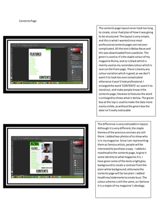 ContentsPage
The contentspage layoutnevertooktoolong
to create,since Ihad planof howit wasgoing
to be structured.The layoutisverysimple,
and thisiswhat I wantedsince most
professionalcontentspagesare notover
complicated.All the textisBebasNeueand
thiswas downloadedfromawebsite.The
greenisusedas it’sthe staple colourof my
magazine Rizma,andso isblackwhichis
mainlyusedasmy secondarycolourwhichis
seenonthe front page.There isbarelyany
colourvariationwhichisgood;as we don’t
wantit to looktoo overcomplicated
otherwise itwon’tlookprofessional.I
enlargedthe word‘CONTENTS’asI wantit to
standout, and make people knowitthe
contentspage;likewise tofeaturesthe word
isenlargedtoshowswhatis below.The green
box at the topis usedtomake the date more
easilyvisible,aswithoutthe greenbox the
date isn’treallynoticeable
The difference isverynoticeableinlayout.
Althoughitisverydifferent,the staple
themesof the previousversionsare still
there.Iaddedtwo photosof to showwho
isin mymagazine.Since Iam representing
themas famousartists,people will be
interestedtopurchase acopy. I addeda
mastheadtothe contentspage,togive it
some identitytowhat magazine itis.I
have givensome of the textsa lightgrey
backgroundto create a contrast fromthe
plainwhite background;otherwisethe
contentspage will be tooplain.Iadded
headlines/statementstocreate buzz.The
colourscheme isstill the same,asI believe
it isa staple of my magazine’sideology.
 