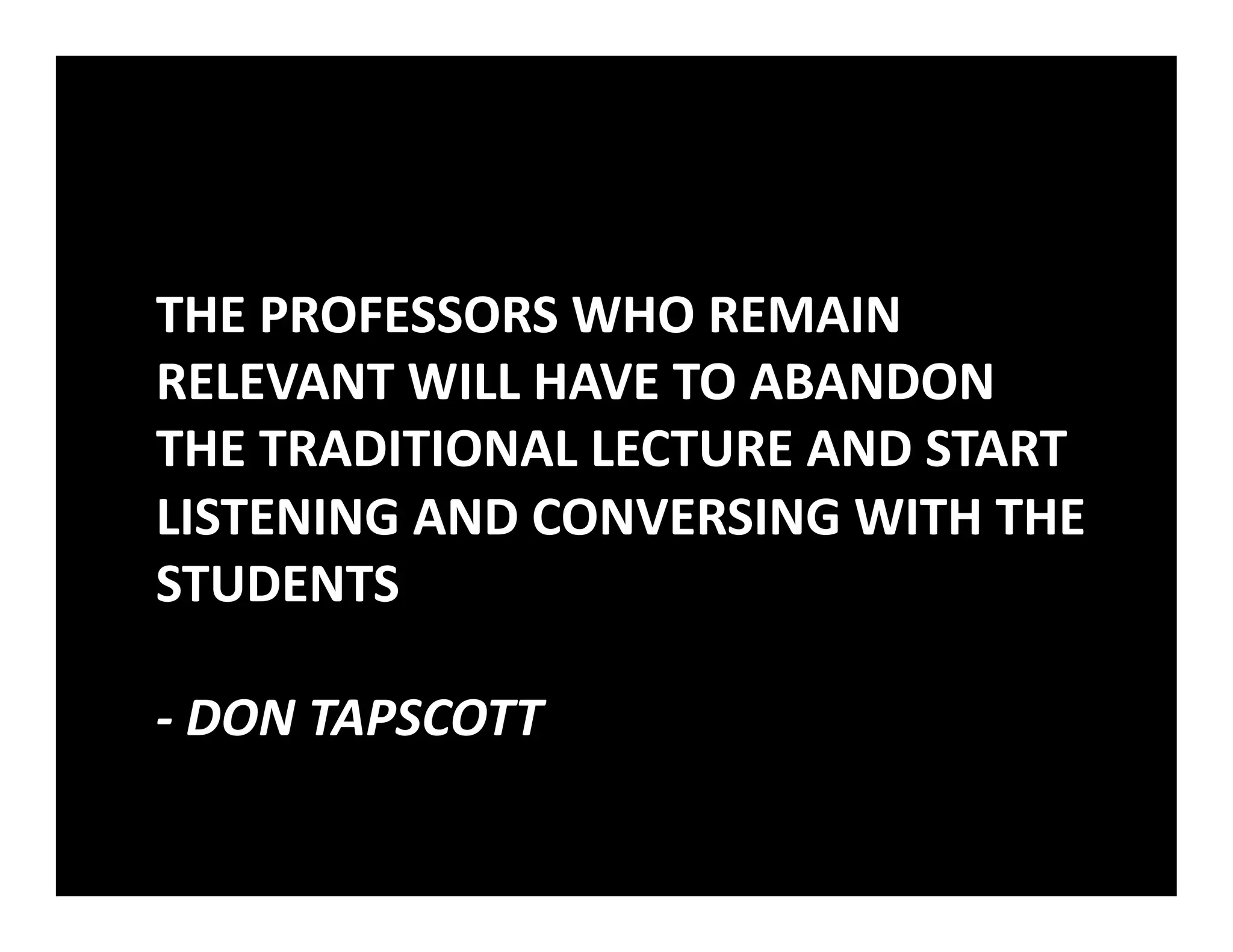 THE	
  PROFESSORS	
  WHO	
  REMAIN	
  
RELEVANT	
  WILL	
  HAVE	
  TO	
  ABANDON	
  
THE	
  TRADITIONAL	
  LECTURE	
  AND	
  START	
  
LISTENING	
  AND	
  CONVERSING	
  WITH	
  THE	
  
STUDENTS	
  	
  

-­‐	
  DON	
  TAPSCOTT	
  
 