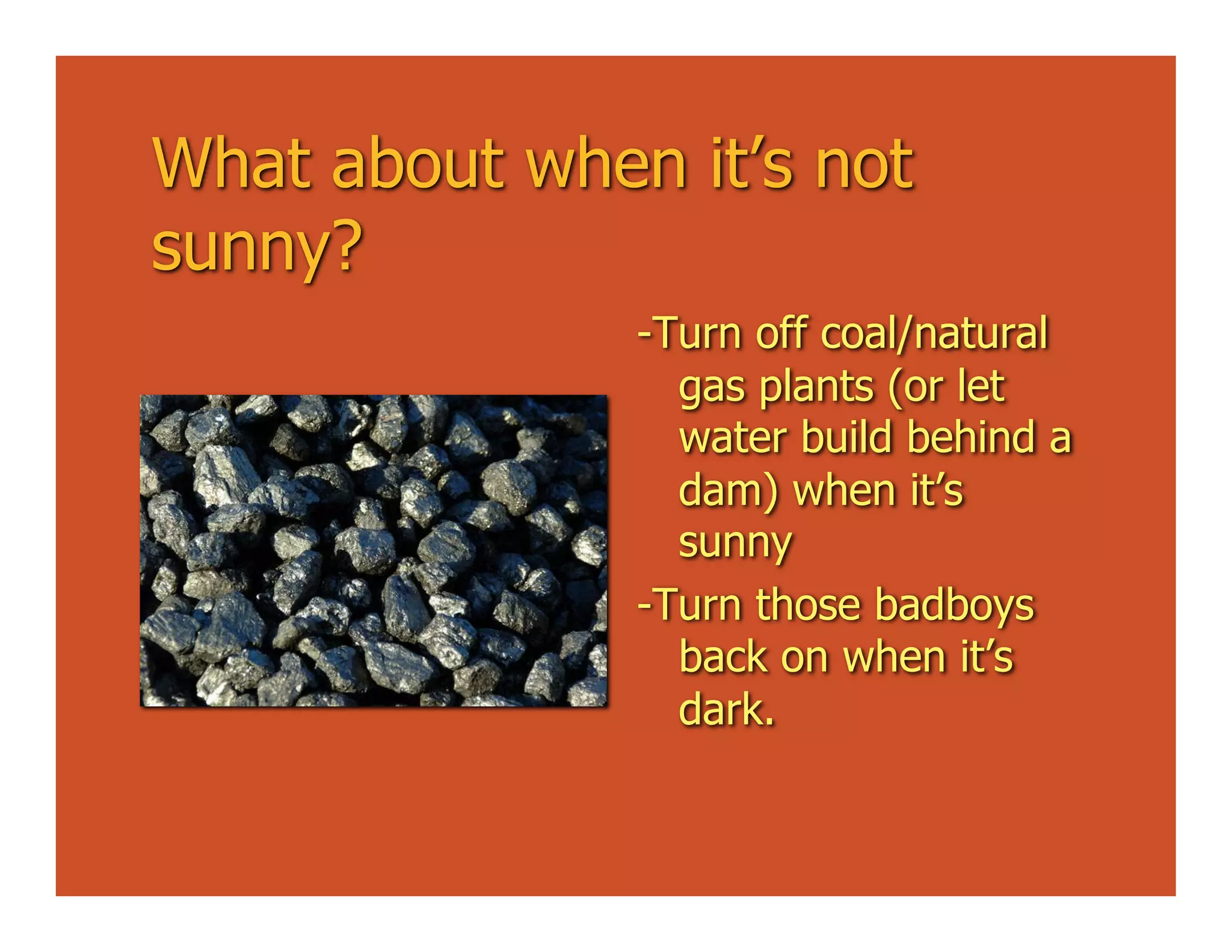 What about when it’s not
sunny?
               -Turn off coal/natural
                 gas plants (or let
                 water build behind a
                 dam) when it’s
                 sunny
               -Turn those badboys
                 back on when it’s
                 dark.
 