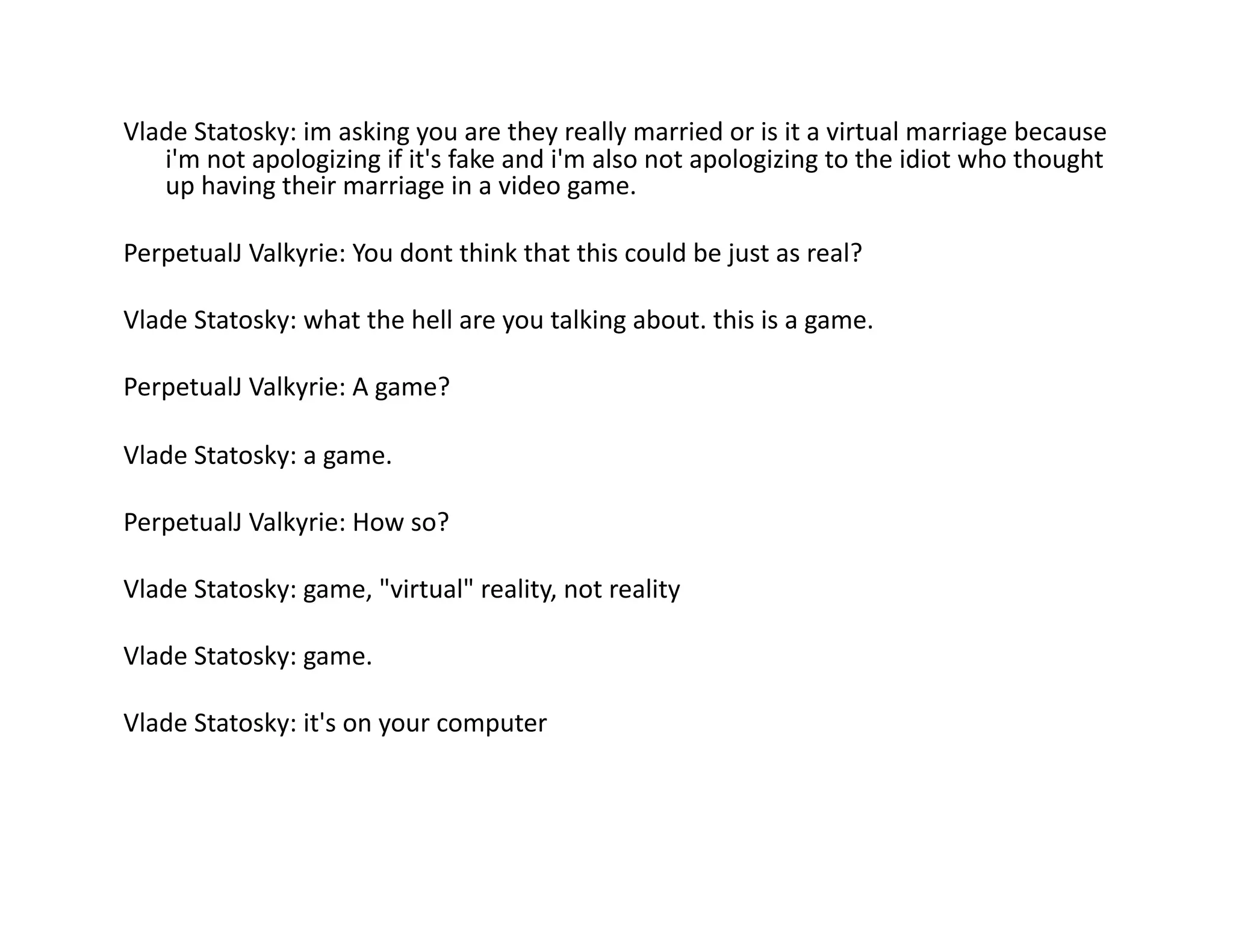 Vlade	
  Statosky:	
  im	
  asking	
  you	
  are	
  they	
  really	
  married	
  or	
  is	
  it	
  a	
  virtual	
  marriage	
  because	
  
   i'm	
  not	
  apologizing	
  if	
  it's	
  fake	
  and	
  i'm	
  also	
  not	
  apologizing	
  to	
  the	
  idiot	
  who	
  thought	
  
   up	
  having	
  their	
  marriage	
  in	
  a	
  video	
  game.	
  

PerpetualJ	
  Valkyrie:	
  You	
  dont	
  think	
  that	
  this	
  could	
  be	
  just	
  as	
  real?	
  

Vlade	
  Statosky:	
  what	
  the	
  hell	
  are	
  you	
  talking	
  about.	
  this	
  is	
  a	
  game.	
  

PerpetualJ	
  Valkyrie:	
  A	
  game?	
  

Vlade	
  Statosky:	
  a	
  game.	
  

PerpetualJ	
  Valkyrie:	
  How	
  so?	
  

Vlade	
  Statosky:	
  game,	
  "virtual"	
  reality,	
  not	
  reality	
  

Vlade	
  Statosky:	
  game.	
  

Vlade	
  Statosky:	
  it's	
  on	
  your	
  computer	
  
 