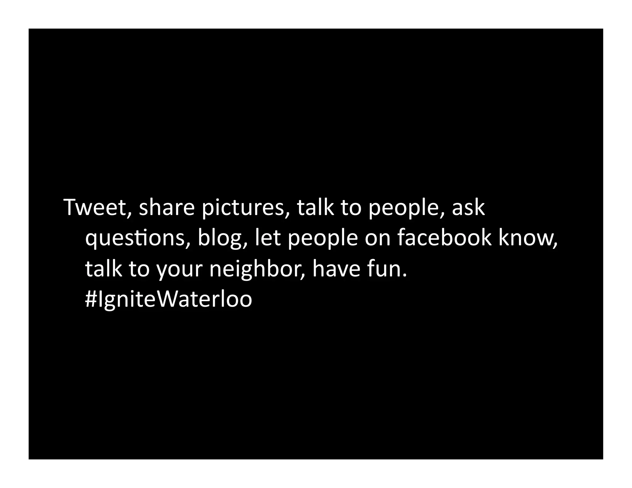 Tweet,	
  share	
  pictures,	
  talk	
  to	
  people,	
  ask	
  
  quesGons,	
  blog,	
  let	
  people	
  on	
  facebook	
  know,	
  
  talk	
  to	
  your	
  neighbor,	
  have	
  fun.	
  
  #IgniteWaterloo	
  
 