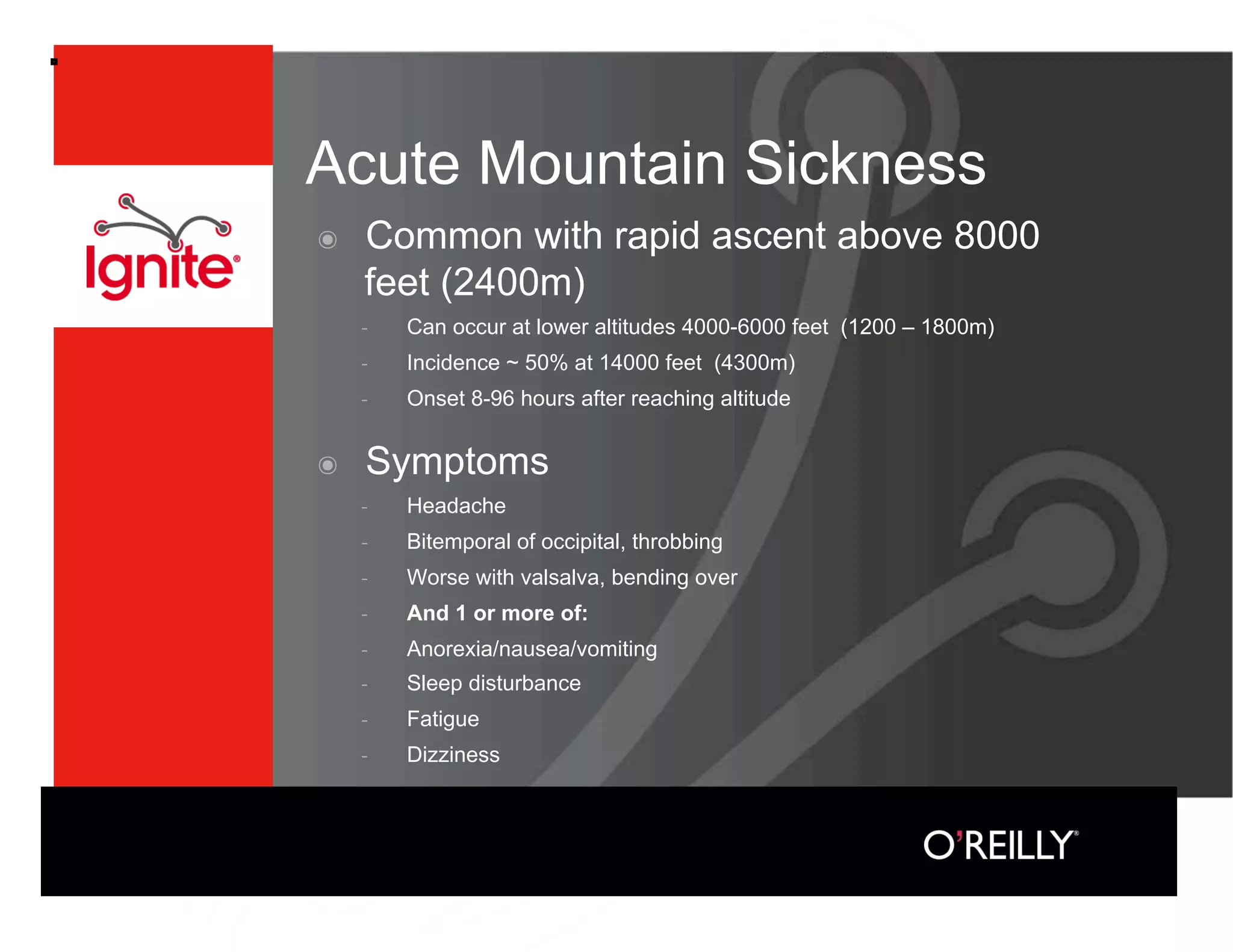 Acute Mountain Sickness
๏    Common with rapid ascent above 8000
     feet (2400m)
         Can occur at lower altitudes 4000-6000 feet (1200 – 1800m)
         Incidence ~ 50% at 14000 feet (4300m)
         Onset 8-96 hours after reaching altitude


๏    Symptoms
         Headache
         Bitemporal of occipital, throbbing
         Worse with valsalva, bending over
         And 1 or more of:
         Anorexia/nausea/vomiting
         Sleep disturbance
         Fatigue
         Dizziness
 