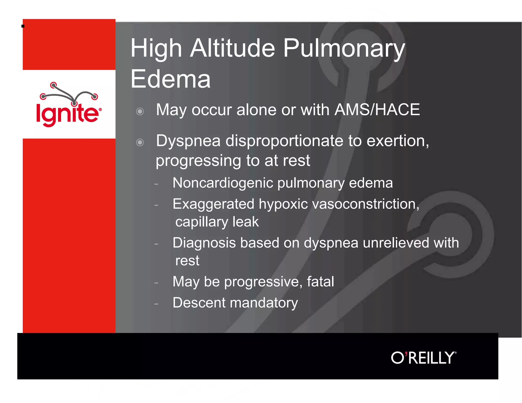 High Altitude Pulmonary
Edema
๏    May occur alone or with AMS/HACE
๏    Dyspnea disproportionate to exertion,
     progressing to at rest
         Noncardiogenic pulmonary edema
         Exaggerated hypoxic vasoconstriction,
         capillary leak
         Diagnosis based on dyspnea unrelieved with
         rest
         May be progressive, fatal
         Descent mandatory
 