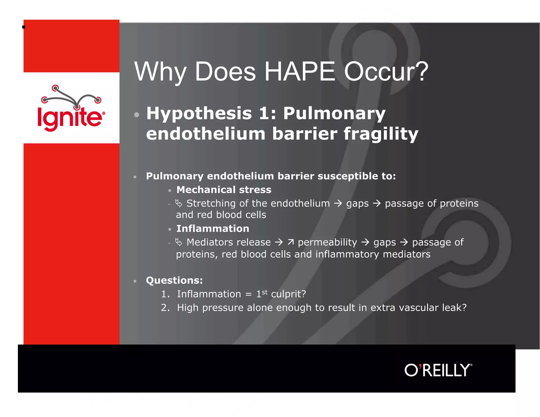 Why Does HAPE Occur?
•  Hypothesis   1: Pulmonary
     endothelium barrier fragility

•    Pulmonary endothelium barrier susceptible to:
        •  Mechanical stress
            Stretching of the endothelium  gaps  passage of proteins
           and red blood cells
        •  Inflammation
            Mediators release   permeability  gaps  passage of
           proteins, red blood cells and inflammatory mediators

•    Questions:
       1. Inflammation = 1st culprit?
       2. High pressure alone enough to result in extra vascular leak?
 