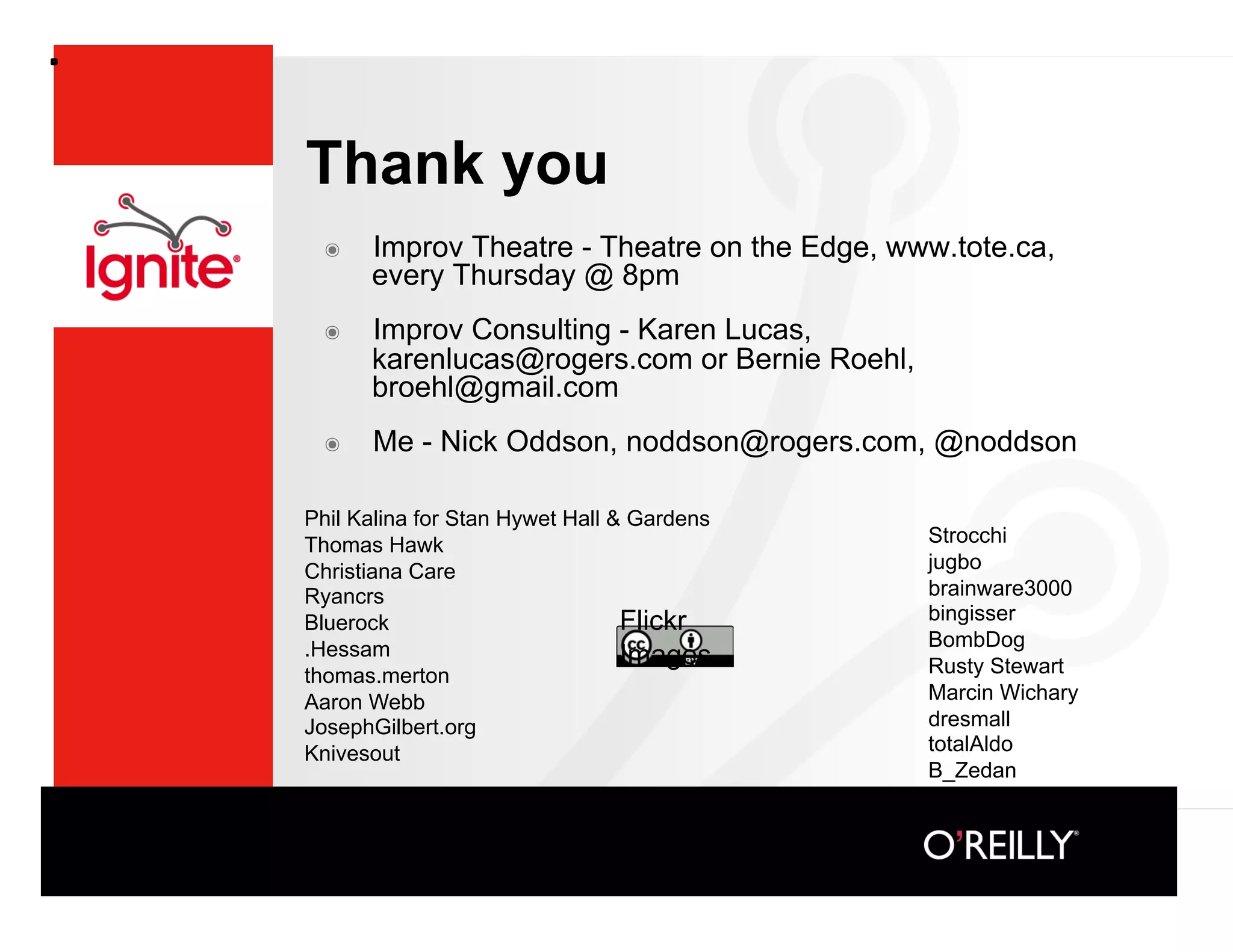 Thank you
 ๏    Improv Theatre - Theatre on the Edge, www.tote.ca,
      every Thursday @ 8pm
 ๏    Improv Consulting - Karen Lucas,
      karenlucas@rogers.com or Bernie Roehl,
      broehl@gmail.com
 ๏    Me - Nick Oddson, noddson@rogers.com, @noddson

Phil Kalina for Stan Hywet Hall  Gardens
Thomas Hawk                                    Strocchi
Christiana Care                                jugbo
Ryancrs                                        brainware3000
Bluerock                         Flickr        bingisser
.Hessam                                        BombDog
                                 Images        Rusty Stewart
thomas.merton
Aaron Webb                                     Marcin Wichary
JosephGilbert.org                              dresmall
Knivesout                                      totalAldo
                                               B_Zedan
 