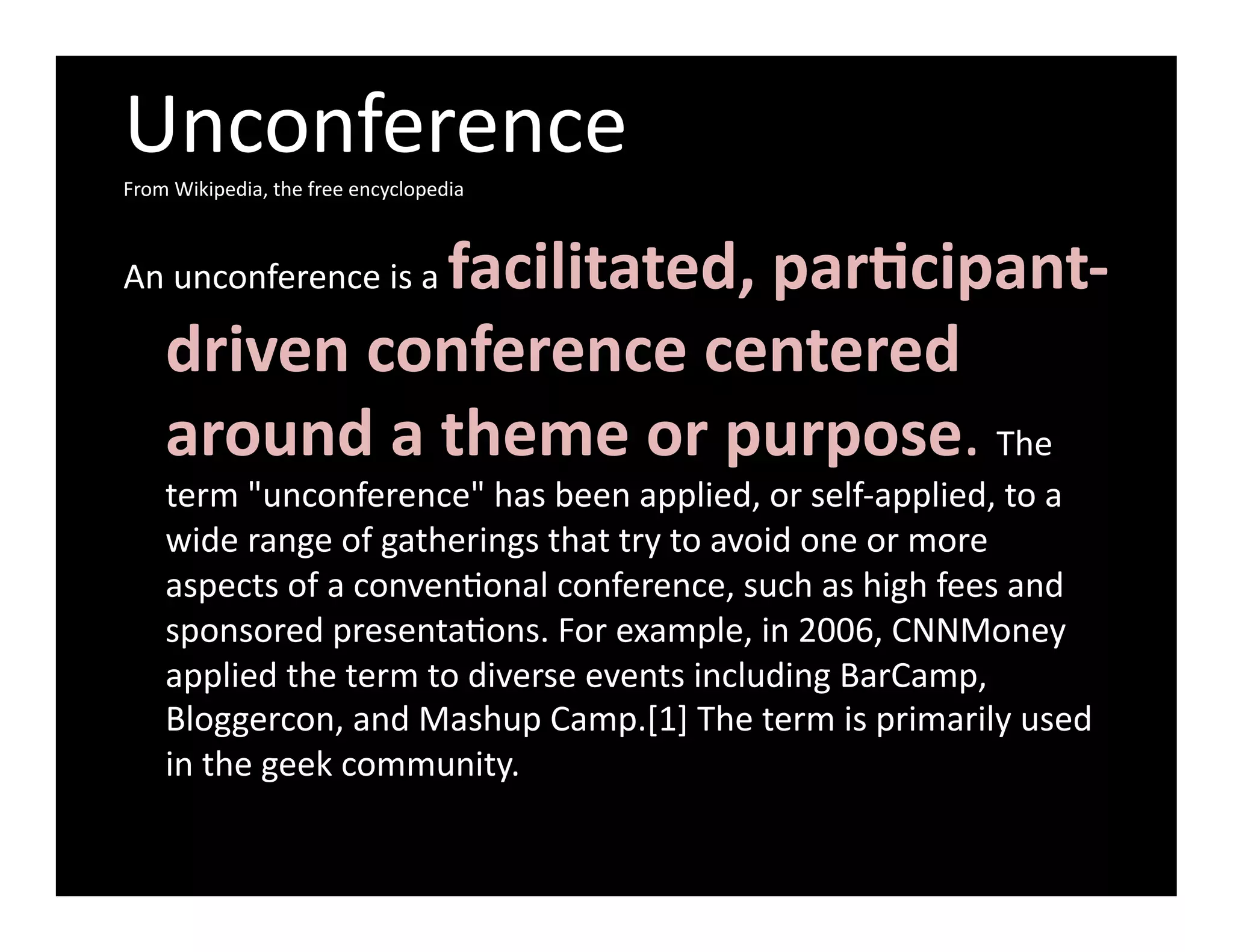 Unconference	
  
From	
  Wikipedia,	
  the	
  free	
  encyclopedia	
  



                     facilitated,	
  par-cipant-­‐
An	
  unconference	
  is	
  a	
  

      driven	
  conference	
  centered	
  
      around	
  a	
  theme	
  or	
  purpose.	
  The	
  
      term	
  "unconference"	
  has	
  been	
  applied,	
  or	
  self-­‐applied,	
  to	
  a	
  
      wide	
  range	
  of	
  gatherings	
  that	
  try	
  to	
  avoid	
  one	
  or	
  more	
  
      aspects	
  of	
  a	
  convenGonal	
  conference,	
  such	
  as	
  high	
  fees	
  and	
  
      sponsored	
  presentaGons.	
  For	
  example,	
  in	
  2006,	
  CNNMoney	
  
      applied	
  the	
  term	
  to	
  diverse	
  events	
  including	
  BarCamp,	
  
      Bloggercon,	
  and	
  Mashup	
  Camp.[1]	
  The	
  term	
  is	
  primarily	
  used	
  
      in	
  the	
  geek	
  community.	
  
 