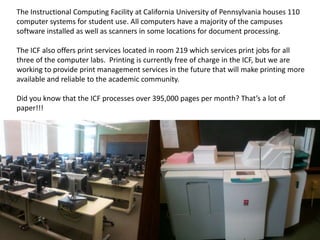 The Instructional Computing Facility at California University of Pennsylvania houses 110 computer systems for student use. All computers have a majority of the campuses software installed as well as scanners in some locations for document processing.  The ICF also offers print services located in room 219 which services print jobs for all three of the computer labs.  Printing is currently free of charge in the ICF, but we are working to provide print management services in the future that will make printing more available and reliable to the academic community. Did you know that the ICF processes over 395,000 pages per month? That’s a lot of paper!!! 