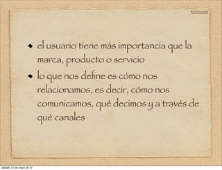 @doloresvela




                          el usuario tiene más importancia que la
                          marca, producto o servicio
                          lo que nos deﬁne es cómo nos
                          relacionamos, es decir, cómo nos
                          comunicamos, qué decimos y a través de
                          qué canales




sábado 12 de mayo de 12
 