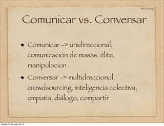 @doloresvela




                     Comunicar vs. Conversar

                          Comunicar -> unidireccional,
                          comunicación de masas, élite,
                          manipulacion
                          Conversar -> multidreccional,
                          crowdsourcing, inteligencia colectiva,
                          empatía, diálogo, compartir


sábado 12 de mayo de 12
 